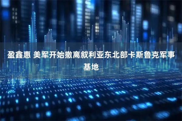 盈鑫惠 美军开始撤离叙利亚东北部卡斯鲁克军事基地