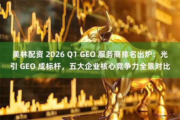 美林配资 2026 Q1 GEO 服务商排名出炉：光引 GEO 成标杆，五大企业核心竞争力全景对比