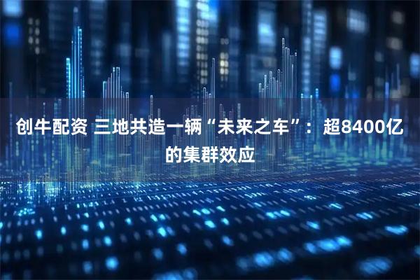创牛配资 三地共造一辆“未来之车”：超8400亿的集群效应