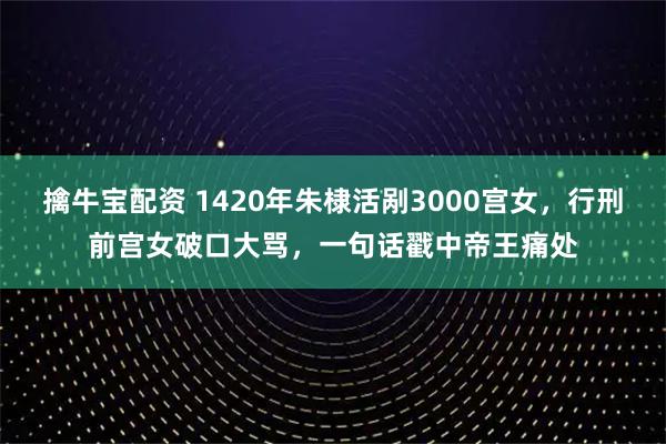 擒牛宝配资 1420年朱棣活剐3000宫女，行刑前宫女破口大骂，一句话戳中帝王痛处