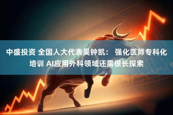 中盛投资 全国人大代表吴钟凯： 强化医师专科化培训 AI应用外科领域还需很长探索