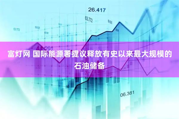 富灯网 国际能源署提议释放有史以来最大规模的石油储备