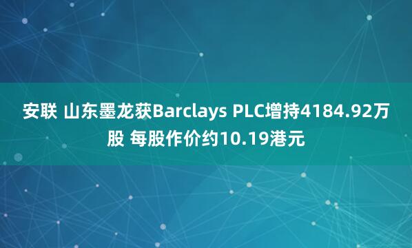 安联 山东墨龙获Barclays PLC增持4184.92万股 每股作价约10.19港元