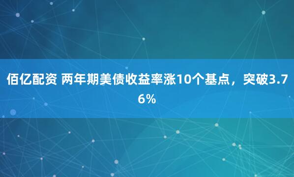 佰亿配资 两年期美债收益率涨10个基点，突破3.76%