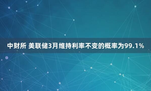 中财所 美联储3月维持利率不变的概率为99.1%