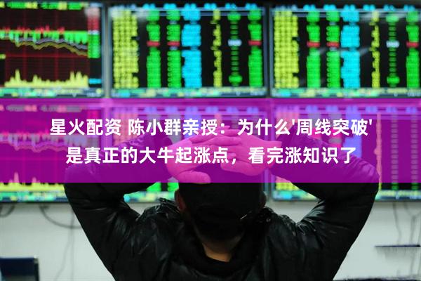 星火配资 陈小群亲授：为什么'周线突破'是真正的大牛起涨点，看完涨知识了