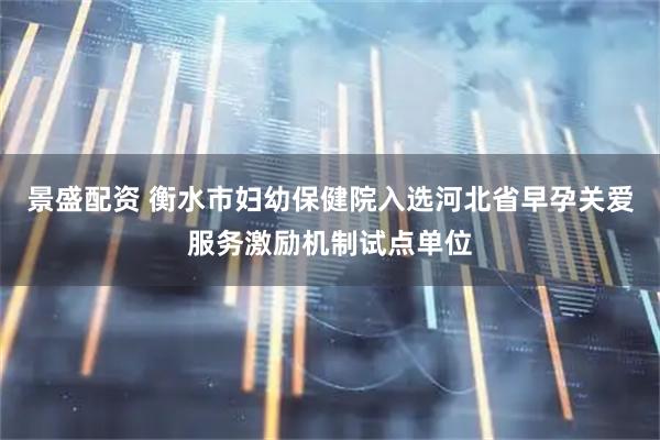 景盛配资 衡水市妇幼保健院入选河北省早孕关爱服务激励机制试点单位