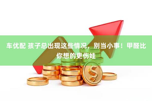 车优配 孩子总出现这些情况，别当小事！甲醛比你想的更伤娃