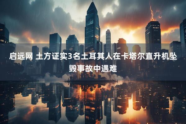 启远网 土方证实3名土耳其人在卡塔尔直升机坠毁事故中遇难