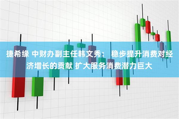 捷希缘 中财办副主任韩文秀： 稳步提升消费对经济增长的贡献 扩大服务消费潜力巨大