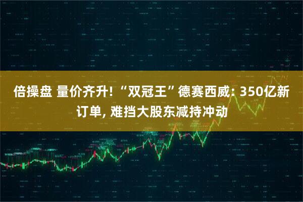 倍操盘 量价齐升! “双冠王”德赛西威: 350亿新订单, 难挡大股东减持冲动