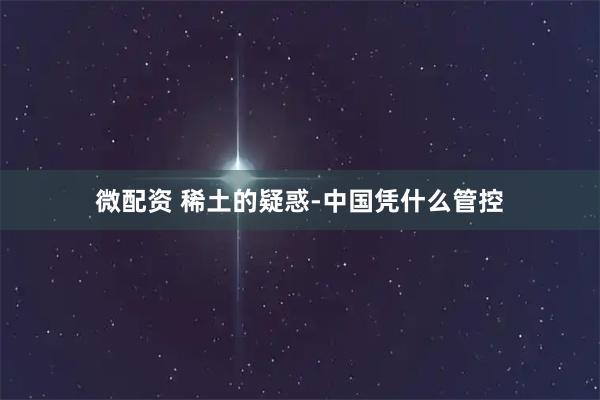 微配资 稀土的疑惑-中国凭什么管控
