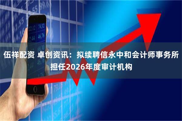 伍祥配资 卓创资讯：拟续聘信永中和会计师事务所担任2026年度审计机构