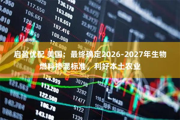 启盈优配 美国：最终确定2026-2027年生物燃料掺混标准，利好本土农业