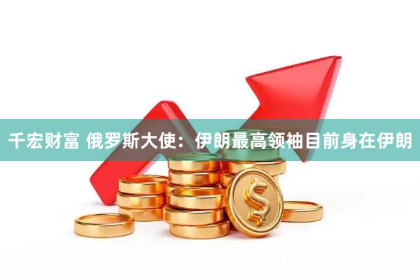 千宏财富 俄罗斯大使：伊朗最高领袖目前身在伊朗