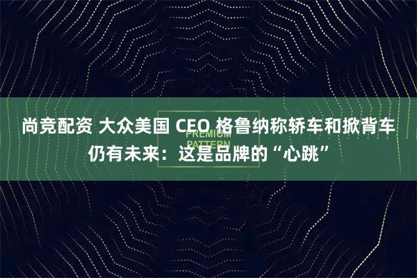 尚竞配资 大众美国 CEO 格鲁纳称轿车和掀背车仍有未来：这是品牌的“心跳”