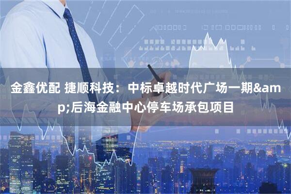 金鑫优配 捷顺科技：中标卓越时代广场一期&后海金融中心停车场承包项目