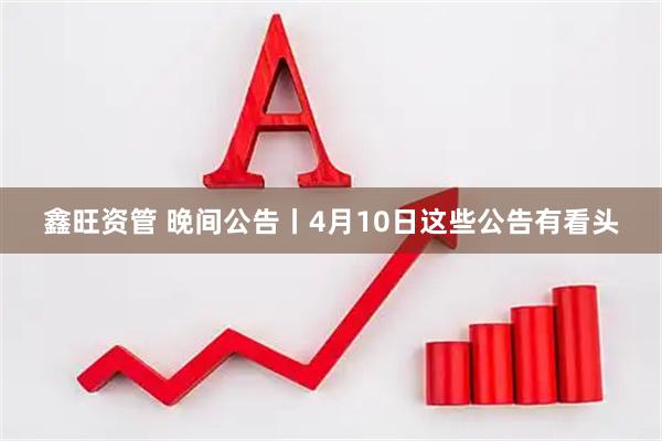 鑫旺资管 晚间公告丨4月10日这些公告有看头