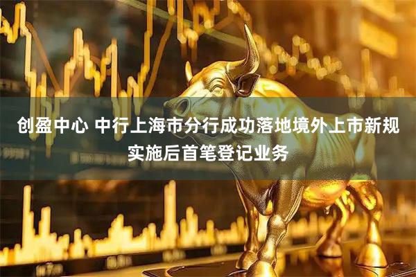 创盈中心 中行上海市分行成功落地境外上市新规实施后首笔登记业务