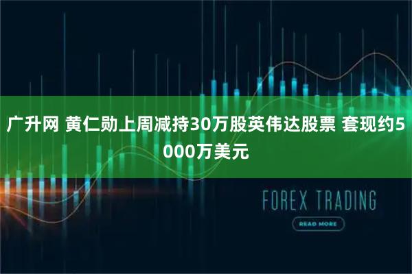 广升网 黄仁勋上周减持30万股英伟达股票 套现约5000万美元