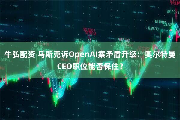 牛弘配资 马斯克诉OpenAI案矛盾升级：奥尔特曼CEO职位能否保住？