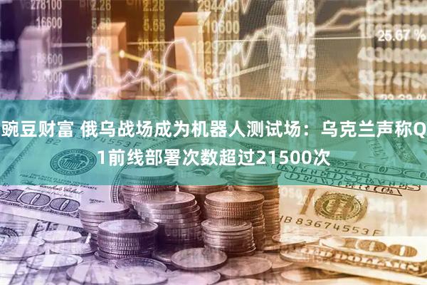 豌豆财富 俄乌战场成为机器人测试场：乌克兰声称Q1前线部署次数超过21500次