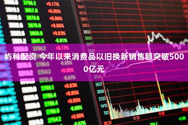 屿科配资 今年以来消费品以旧换新销售额突破5000亿元