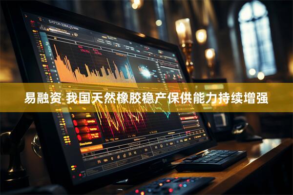 易融资 我国天然橡胶稳产保供能力持续增强