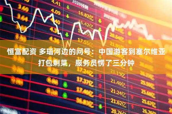 恒富配资 多瑙河边的问号：中国游客到塞尔维亚打包剩菜，服务员愣了三分钟