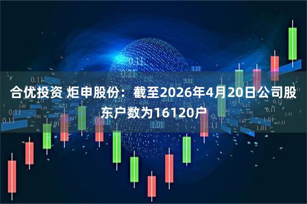 合优投资 炬申股份：截至2026年4月20日公司股东户数为16120户