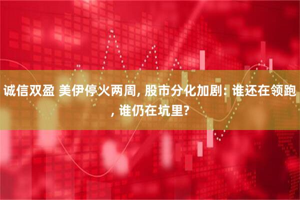 诚信双盈 美伊停火两周, 股市分化加剧: 谁还在领跑, 谁仍在坑里?