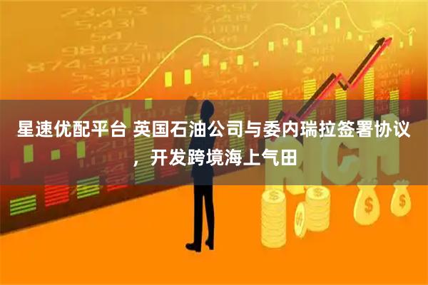 星速优配平台 英国石油公司与委内瑞拉签署协议，开发跨境海上气田