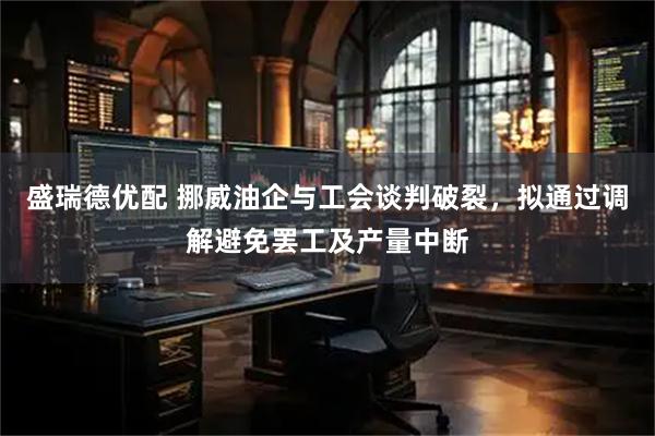 盛瑞德优配 挪威油企与工会谈判破裂，拟通过调解避免罢工及产量中断