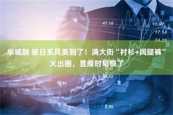 华城融 被日系风美到了！满大街“衬衫+阔腿裤”火出圈，显瘦时髦极了