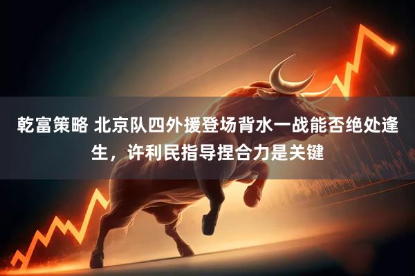 乾富策略 北京队四外援登场背水一战能否绝处逢生，许利民指导捏合力是关键