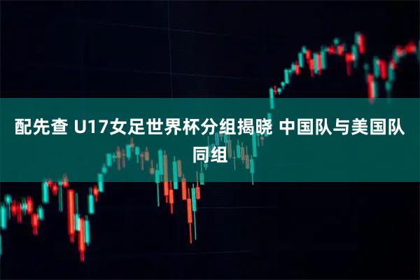 配先查 U17女足世界杯分组揭晓 中国队与美国队同组