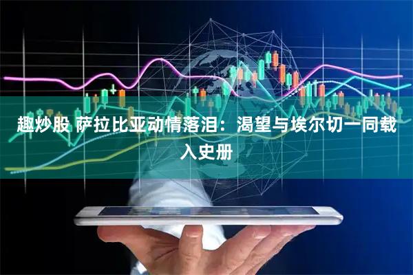趣炒股 萨拉比亚动情落泪:渴望与埃尔切一同载入史册