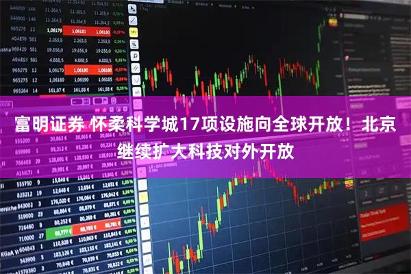 富明证券 怀柔科学城17项设施向全球开放！北京继续扩大科技对外开放