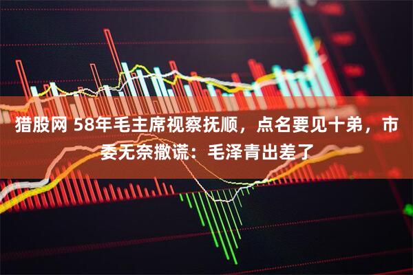 猎股网 58年毛主席视察抚顺,点名要见十弟,市委无奈撒谎:毛泽青出差了