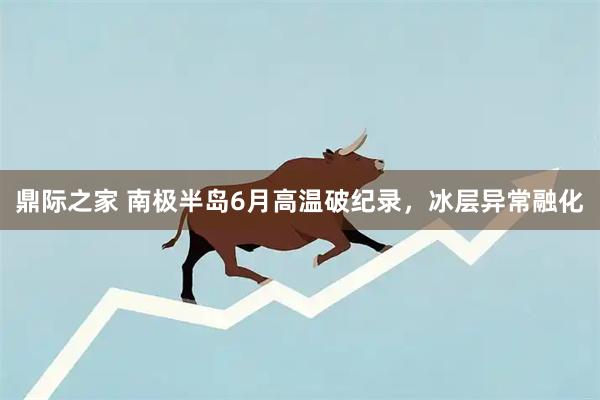 鼎际之家 南极半岛6月高温破纪录,冰层异常融化