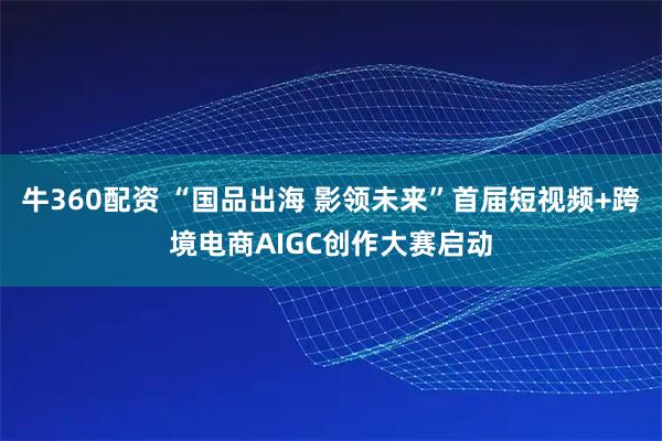 牛360配资 “国品出海 影领未来”首届短视频+跨境电商AIGC创作大赛启动