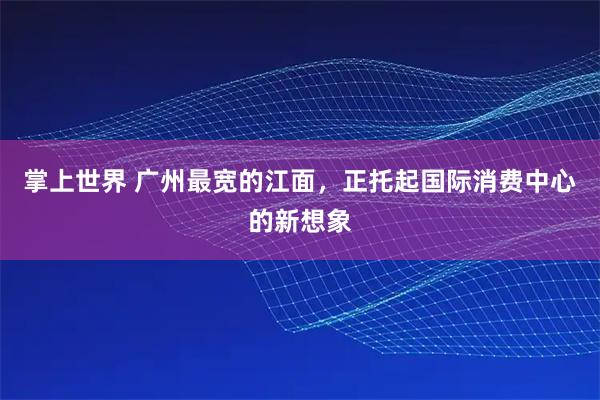 掌上世界 广州最宽的江面，正托起国际消费中心的新想象