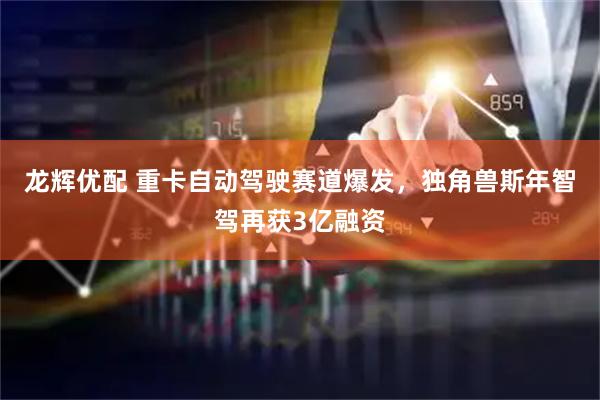 龙辉优配 重卡自动驾驶赛道爆发,独角兽斯年智驾再获3亿融资