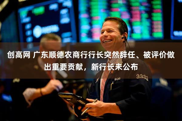 创高网 广东顺德农商行行长突然辞任、被评价做出重要贡献,新行长未公布