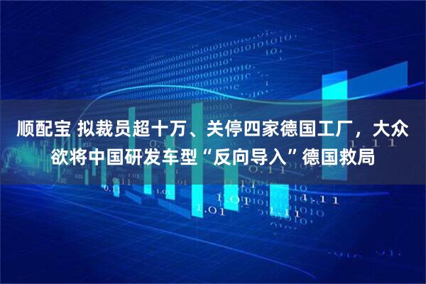 顺配宝 拟裁员超十万、关停四家德国工厂,大众欲将中国研发车型“反向导入”德国救局