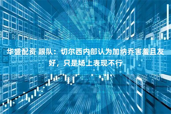 华盛配资 跟队：切尔西内部认为加纳乔害羞且友好，只是场上表现不行