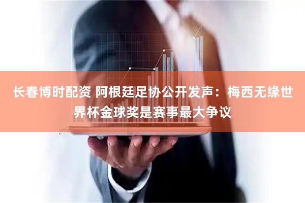 长春博时配资 阿根廷足协公开发声：梅西无缘世界杯金球奖是赛事最大争议