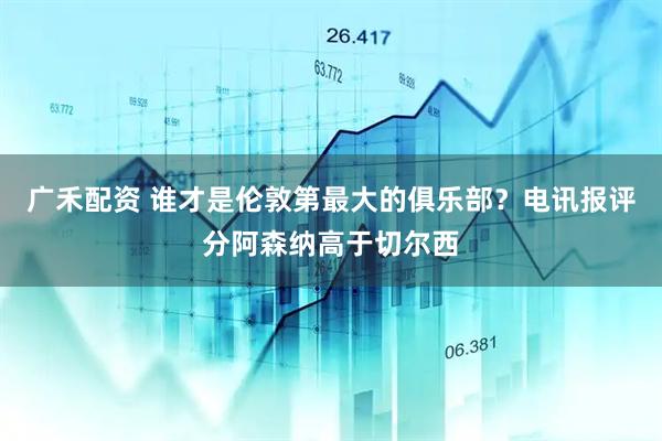 广禾配资 谁才是伦敦第最大的俱乐部？电讯报评分阿森纳高于切尔西