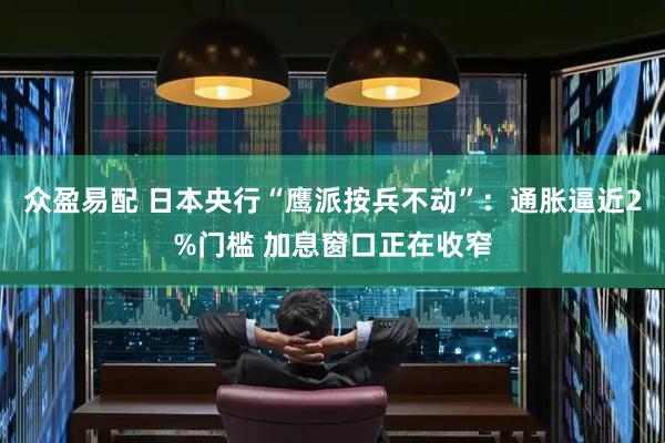 众盈易配 日本央行“鹰派按兵不动”：通胀逼近2%门槛 加息窗口正在收窄